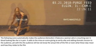 The following scene automatically makes the audience distressful, it features a woman who is crouching over in
blood looking like she is in pain. It adds to the mise-en-scene giving an eerily vibe and adding dramatic tension to
the audience, yet with this the audience still do not know the actual title of the film or even what these clips mean
and how they relate to the film
 