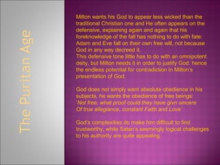 Milton wants his God to appear less wicked than the
traditional Christian one and He often appears on the
defensive, explaining again and again that his
foreknowledge of the fall has nothing to do with fate:
Adam and Eve fall on their own free will, not because
God in any way decreed it.
This defensive tone little has to do with an omnipotent
deity, but Milton needs it in order to justify God: hence
the endless potential for contradiction in Milton’s
presentation of God.
God does not simply want absolute obedience in his
subjects, he wants the obedience of free beings:
‘Not free, what proof could they have givn sincere
Of true allegiance, constant Faith and Love’
God’s complexities do make him difficult to find
trustworthy, while Satan’s seemingly logical challenges
to his authority are quite appealing.
 