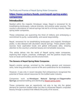 The Purity and Promise of Nepali Spring Water Companies
https://www.century-foods.com/nepali-spring-water-
companies/
Introduction
Nestled within the majestic Himalayan range, Nepal is renowned for its
breathtaking landscapes, cultural diversity, and pristine water sources. The
country’s abundance of natural springs has led to a thriving industry: Nepali
spring water companies.
These enterprises are quenching the thirst of millions and embodying a
commitment to purity, sustainability, and social responsibility.
Nepal, renowned for its breathtaking landscapes and majestic Himalayan
peaks, is also blessed with abundant natural springs. These pristine water
sources have captivated locals and global enthusiasts alike, drawing
attention to the country’s untamed beauty and remarkable resources.
This article delves into the world of Nepali spring water companies,
exploring their origins, practices, challenges, and the positive impact they
have on local communities and the environment.
The Genesis of Nepali Spring Water Companies
Nepal’s pristine springs, enriched by the melting glaciers and monsoon
rains, have long provided a source of life and sustenance for its inhabitants.
However, it was only in recent decades that entrepreneurs recognized the
potential of these natural resources for the bottled water industry.
Companies such as Himalayan Natural Springs and Sagarmatha
Springs pioneered bottling and distributing Nepali spring water.
These companies saw an opportunity not only to tap into the global
demand for premium bottled water but also to showcase Nepal’s unspoiled
beauty through a product that reflects the purity of its source.
 