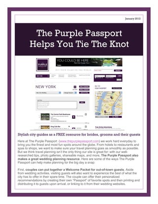 May 2012




         The Purple Passport
        Helps You Tie The Knot




Stylish city guides as a FREE resource for brides, grooms and their guests
Here at The Purple Passport (www.thepurplepassport.com) we work hard everyday to
bring you the finest and most fun spots around the globe. From hotels to restaurants and
spas to shops, we want to make sure your travel planning goes as smoothly as possible.
But we think travel planning isn’t the only thing our site is great for: with our well-
researched tips, photo galleries, shareable maps, and more, The Purple Passport also
makes a great wedding planning resource. Here are some of the ways The Purple
Passport can help make planning for the big day a snap:

First, couples can put together a Welcome Packet for out-of-town guests. Aside
from wedding activities, visiting guests will also want to experience the best of what the
city has to offer in their spare time. The couple can offer their personalized
recommendations by creating their own “Passport” of favorite spots and then printing and
distributing it to guests upon arrival, or linking to it from their wedding websites.
 