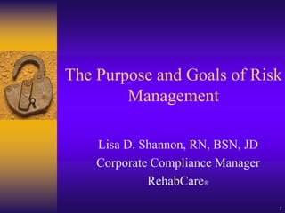 1
The Purpose and Goals of Risk
Management
Lisa D. Shannon, RN, BSN, JD
Corporate Compliance Manager
RehabCare®
 