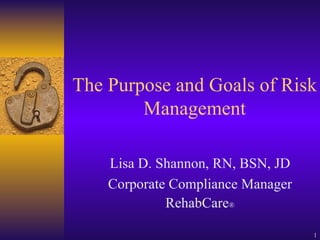The Purpose and Goals of Risk Management Lisa D. Shannon, RN, BSN, JD Corporate Compliance Manager RehabCare ® 