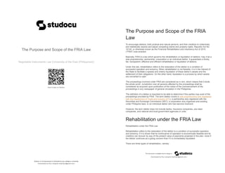 The Purpose and Scope of the FRIA Law
Negotiable Instruments Law (University of the East (Philippines))
Scan to open on Studocu
Studocu is not sponsored or endorsed by any college or university
The Purpose and Scope of the FRIA Law
Negotiable Instruments Law (University of the East (Philippines))
Scan to open on Studocu
Studocu is not sponsored or endorsed by any college or university
Downloaded by Roy Lobriguito (hept7gon@gmail.com)
lOMoARcPSD|23418364
The Purpose and Scope of the FRIA
Law
To encourage debtors, both juridical and natural persons, and their creditors to collectively
and realistically resolve and adjust competing claims and property rights, Republic Act No.
10142, or otherwise known as the Financial Rehabilitation and Insolvency Act of 2010
(“FRIA”) was enacted.
Basically, FRIA is a law which governs the rehabilitation or liquidation of debtors, may it be a
sole proprietorship, partnership, corporation or an individual debtor. It guarantees a timely,
fair, transparent, effective and efficient rehabilitation or liquidation of debtors.
Under this law, rehabilitation refers to the restoration of the debtor to a condition of
successful operation and solvency. When rehabilitation is not feasible, it is in the interest of
the State to facilitate a speedy and orderly liquidation of these debtor’s assets and the
settlement of their obligations. On the other hand, liquidation is a process by which assets
are converted to cash.
The proceedings involved under FRIA are considered as in rem, which means that it binds
the whole world. Jurisdiction over all persons affected by the proceedings shall be
considered as acquired upon publication of the notice of the commencement of the
proceedings in any newspaper of general circulation in the Philippines.
The definition of a debtor is important to be able to determine if the parties may avail of the
proceedings provided by FRIA. The term debtor covers a sole proprietorship duly registered
with the Department of Trade and Industry (DTI), a partnership duly registered with the
Securities and Exchange Commission (SEC), a corporation duly organized and existing
under Philippine laws, or an individual debtor who has become insolvent.
However, the term debtor does not include banks, insurance companies, pre-need
companies, and national and local government agencies or units.
Rehabilitation under the FRIA Law
Rehabilitation under the FRIA Law
Rehabilitation refers to the restoration of the debtor to a condition of successful operation
and solvency, if it is shown that its continuance of operation is economically feasible and its
creditors can recover by way of the present value of payments projected in the plan, more if
the debtor continues as a going concern than if it is immediately liquidated.
There are three types of rehabilitation, namely:
Downloaded by Roy Lobriguito (hept7gon@gmail.com)
lOMoARcPSD|23418364
 