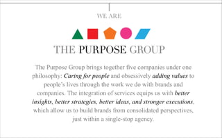 The Purpose Group brings together five companies under one
philosophy: Caring for people and obsessively adding values to
people’s lives through the work we do with brands and
companies. The integration of services equips us with better
insights, better strategies, better ideas, and stronger executions,
which allow us to build brands from consolidated perspectives,
just within a single-stop agency.
WE ARE
 