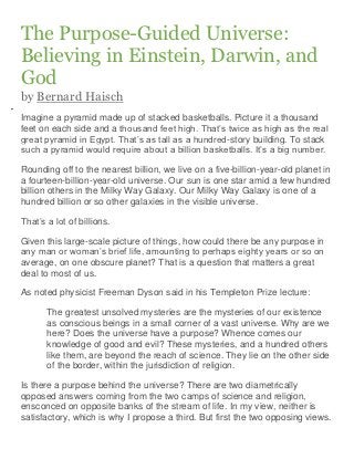 The Purpose-Guided Universe:
Believing in Einstein, Darwin, and
God
by Bernard Haisch
Imagine a pyramid made up of stacked basketballs. Picture it a thousand
feet on each side and a thousand feet high. That’s twice as high as the real
great pyramid in Egypt. That’s as tall as a hundred-story building. To stack
such a pyramid would require about a billion basketballs. It’s a big number.

Rounding off to the nearest billion, we live on a five-billion-year-old planet in
a fourteen-billion-year-old universe. Our sun is one star amid a few hundred
billion others in the Milky Way Galaxy. Our Milky Way Galaxy is one of a
hundred billion or so other galaxies in the visible universe.

That’s a lot of billions.

Given this large-scale picture of things, how could there be any purpose in
any man or woman’s brief life, amounting to perhaps eighty years or so on
average, on one obscure planet? That is a question that matters a great
deal to most of us.

As noted physicist Freeman Dyson said in his Templeton Prize lecture:

       The greatest unsolved mysteries are the mysteries of our existence
       as conscious beings in a small corner of a vast universe. Why are we
       here? Does the universe have a purpose? Whence comes our
       knowledge of good and evil? These mysteries, and a hundred others
       like them, are beyond the reach of science. They lie on the other side
       of the border, within the jurisdiction of religion.

Is there a purpose behind the universe? There are two diametrically
opposed answers coming from the two camps of science and religion,
ensconced on opposite banks of the stream of life. In my view, neither is
satisfactory, which is why I propose a third. But first the two opposing views.
 