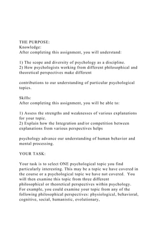 THE PURPOSE:
Knowledge:
After completing this assignment, you will understand:
1) The scope and diversity of psychology as a discipline.
2) How psychologists working from different philosophical and
theoretical perspectives make different
contributions to our understanding of particular psychological
topics.
Skills:
After completing this assignment, you will be able to:
1) Assess the strengths and weaknesses of various explanations
for your topic.
2) Explain how the Integration and/or competition between
explanations from various perspectives helps
psychology advance our understanding of human behavior and
mental processing.
YOUR TASK:
Your task is to select ONE psychological topic you find
particularly interesting. This may be a topic we have covered in
the course or a psychological topic we have not covered. You
will then examine this topic from three different
philosophical or theoretical perspectives within psychology.
For example, you could examine your topic from any of the
following philosophical perspectives: physiological, behavioral,
cognitive, social, humanistic, evolutionary,
 