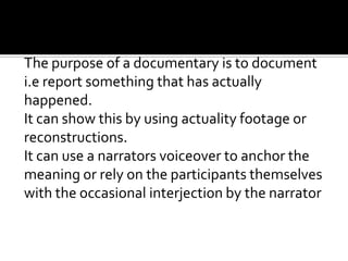 The purpose of a documentary is to document
i.e report something that has actually
happened.
It can show this by using actuality footage or
reconstructions.
It can use a narrators voiceover to anchor the
meaning or rely on the participants themselves
with the occasional interjection by the narrator