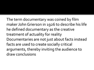 The term documentary was coined by film
maker John Grierson in 1926 to describe his life
he defined documentary as the creative
treatment of actuality for reality
Documentaries are not just about facts instead
facts are used to create socially critical
arguments, thereby inviting the audience to
draw conclusions