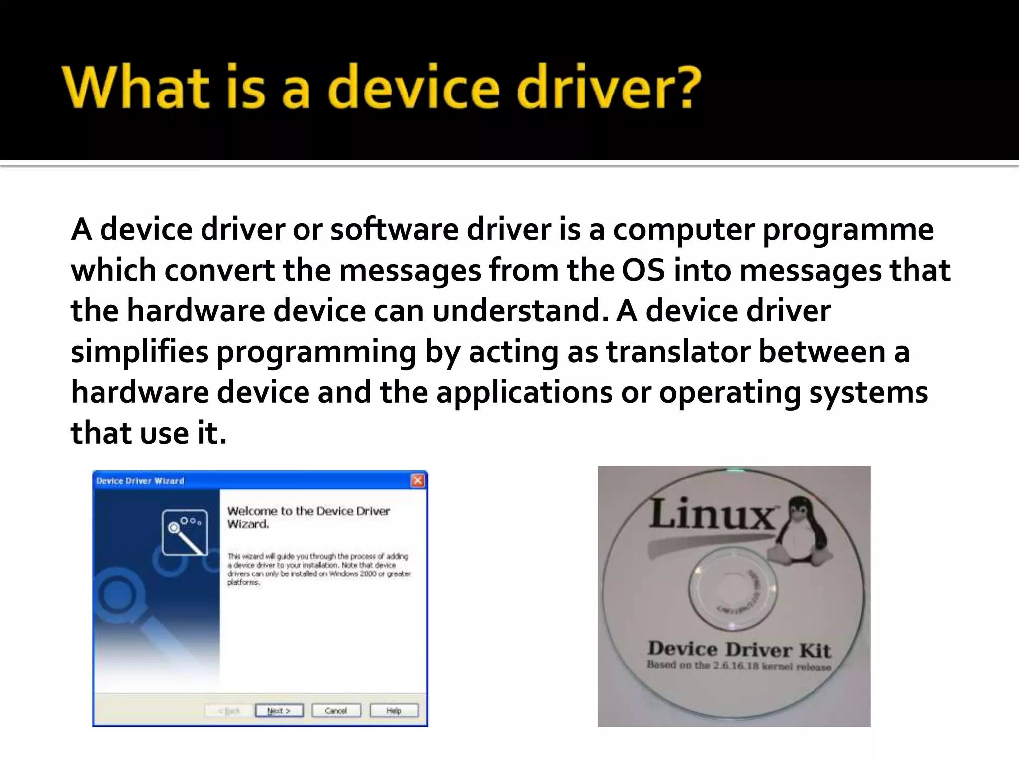 What is a device driver?A device driver or software driver is a computer programme which convert the messages from the OS into messages that the hardware device can understand. A device driver simplifies programming by acting as translator between a hardware device and the applications or operating systems that use it. 