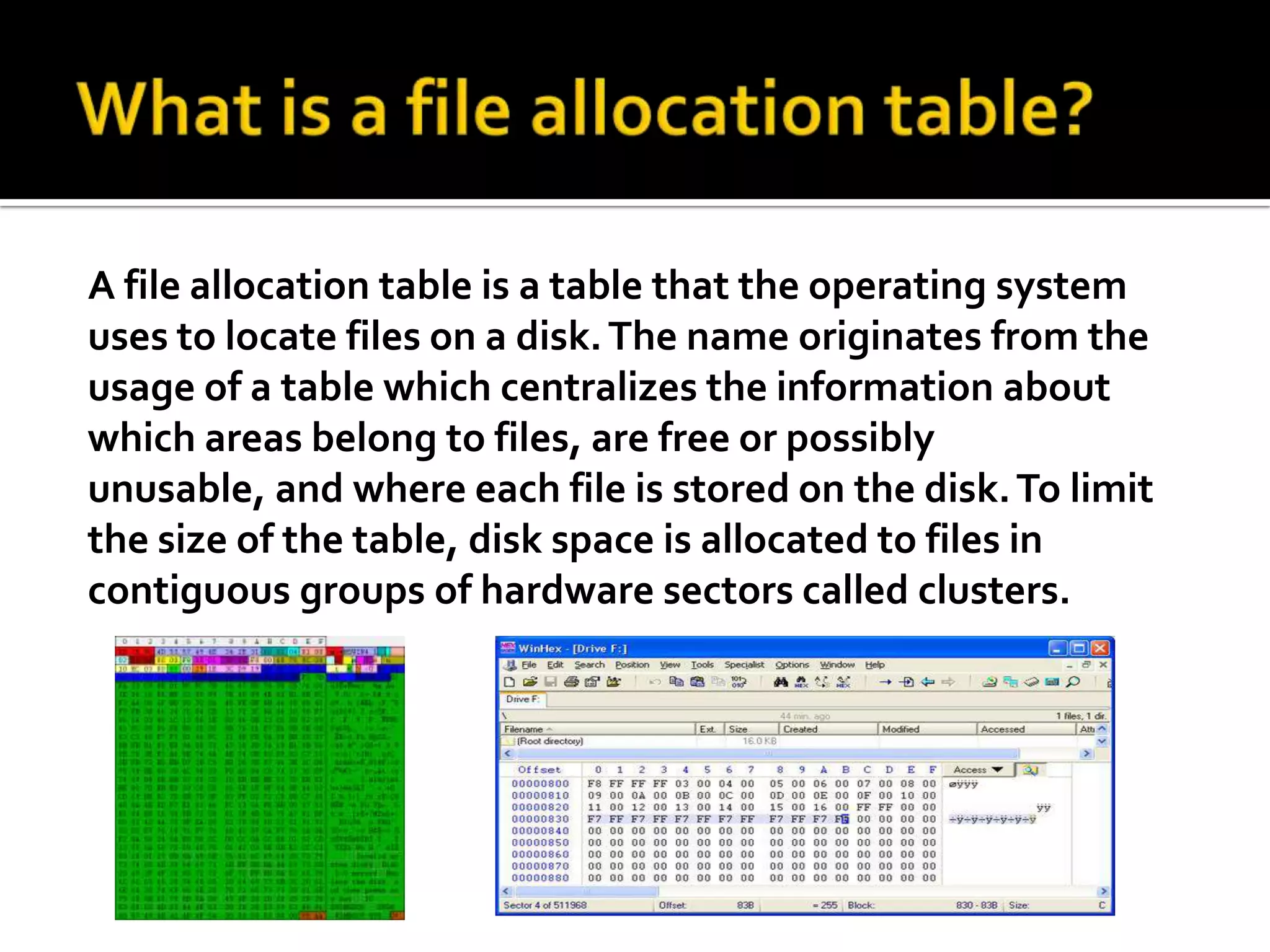 What is a file allocation table?A file allocation table is a table that the operating system uses to locate files on a disk. The name originates from the usage of a table which centralizes the information about which areas belong to files, are free or possibly unusable, and where each file is stored on the disk. To limit the size of the table, disk space is allocated to files in contiguous groups of hardware sectors called clusters.