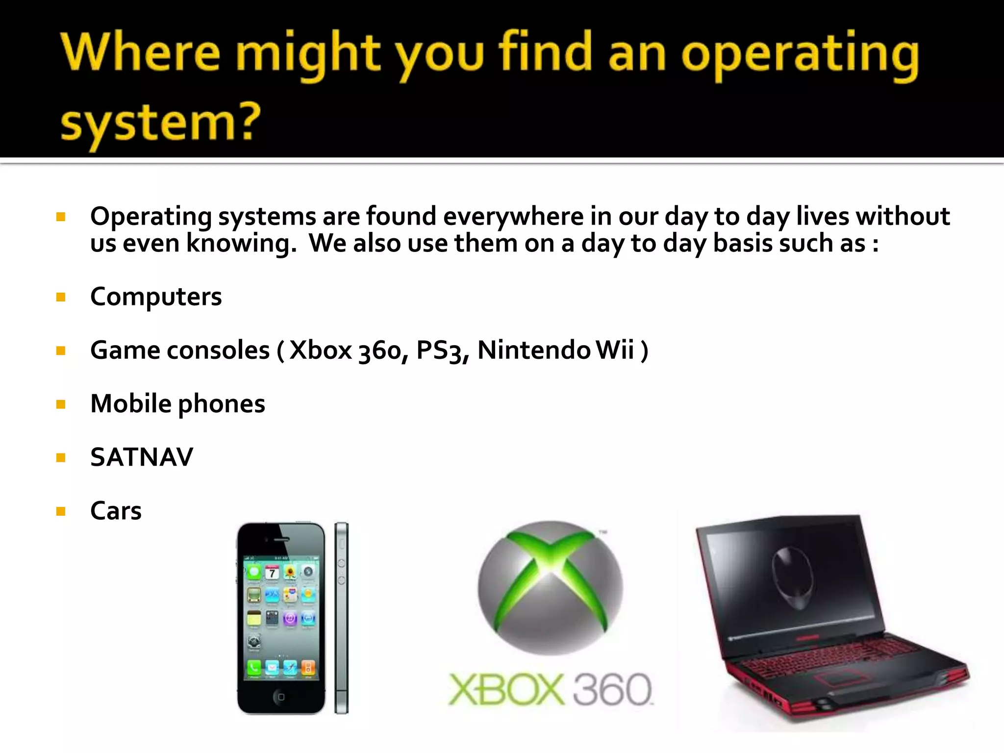 Where might you find an operating system?Operating systems are found everywhere in our day to day lives without us even knowing.  We also use them on a day to day basis such as :ComputersGame consoles ( Xbox 360, PS3, Nintendo Wii ) Mobile phones SATNAV Cars 