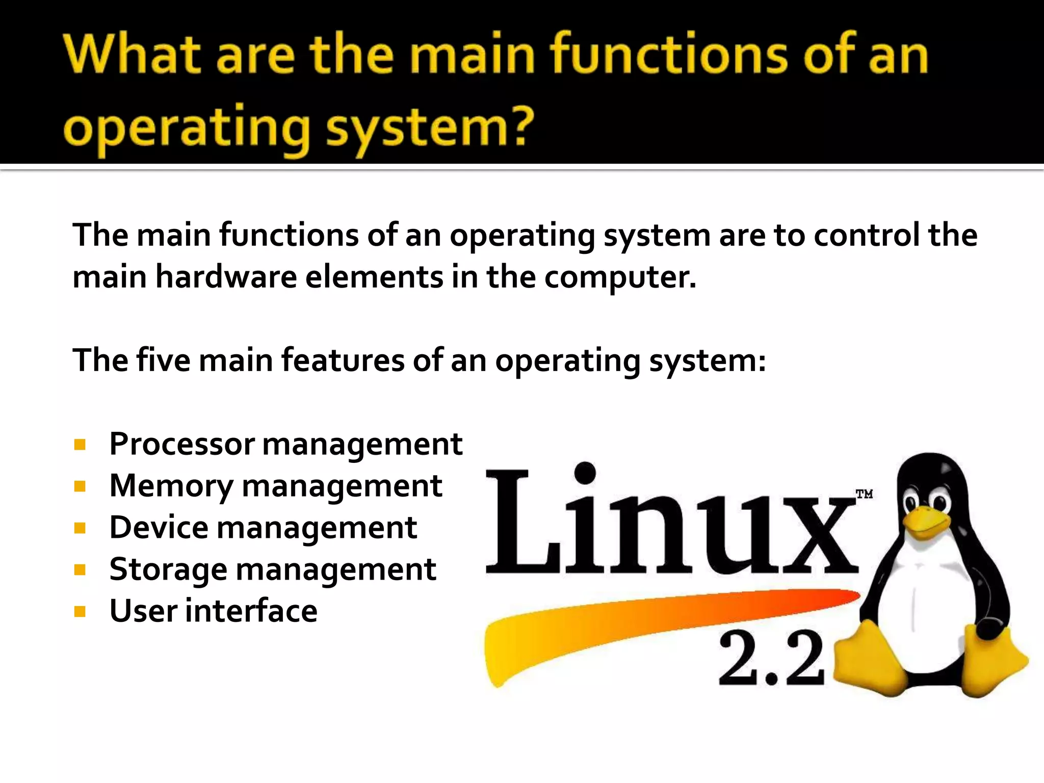 What are the main functions of an operating system? The main functions of an operating system are to control the main hardware elements in the computer.The five main features of an operating system:Processor managementMemory managementDevice managementStorage management User interface