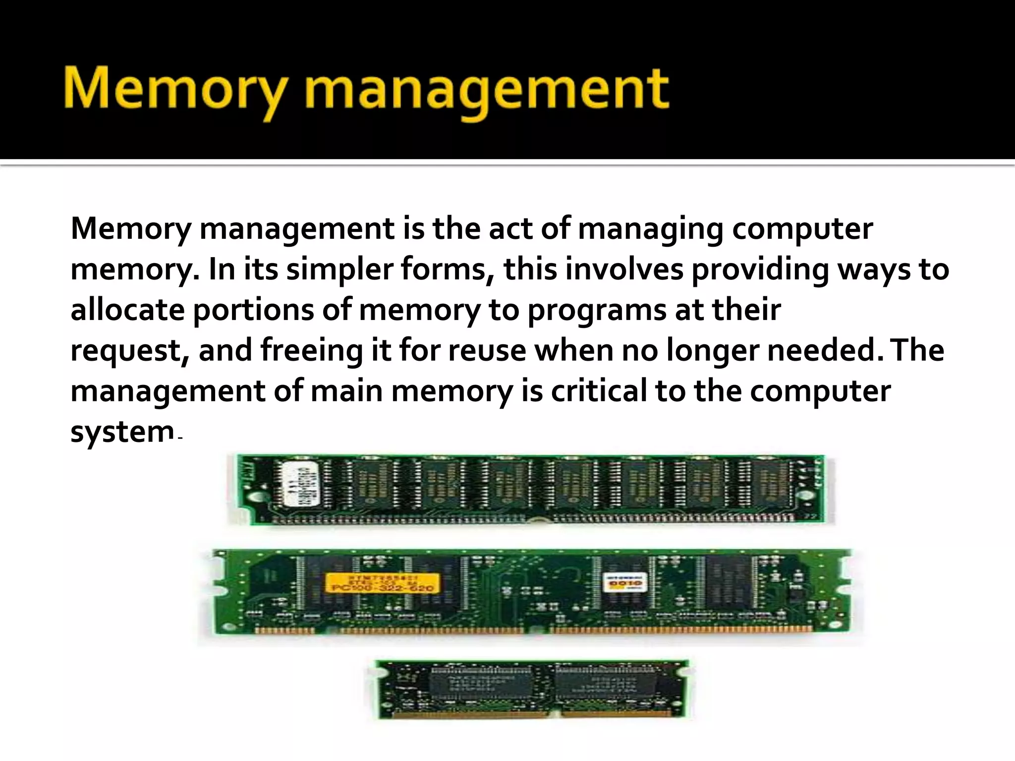 Memory management Memory management is the act of managing computer memory. In its simpler forms, this involves providing ways to allocate portions of memory to programs at their request, and freeing it for reuse when no longer needed. The management of main memory is critical to the computer system.