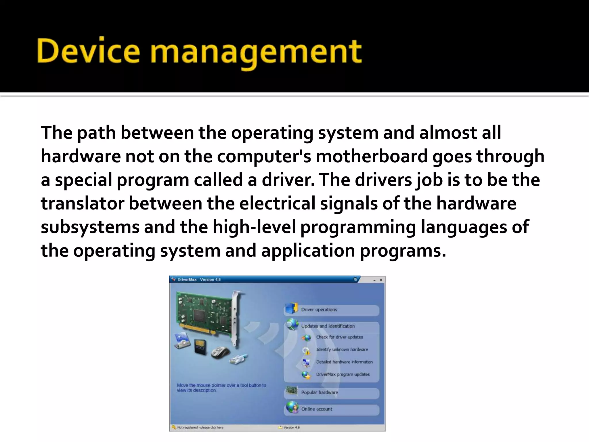 Device managementThe path between the operating system and almost all hardware not on the computer's motherboard goes through a special program called a driver. The drivers job is to be the translator between the electrical signals of the hardware subsystems and the high-level programming languages of the operating system and application programs.