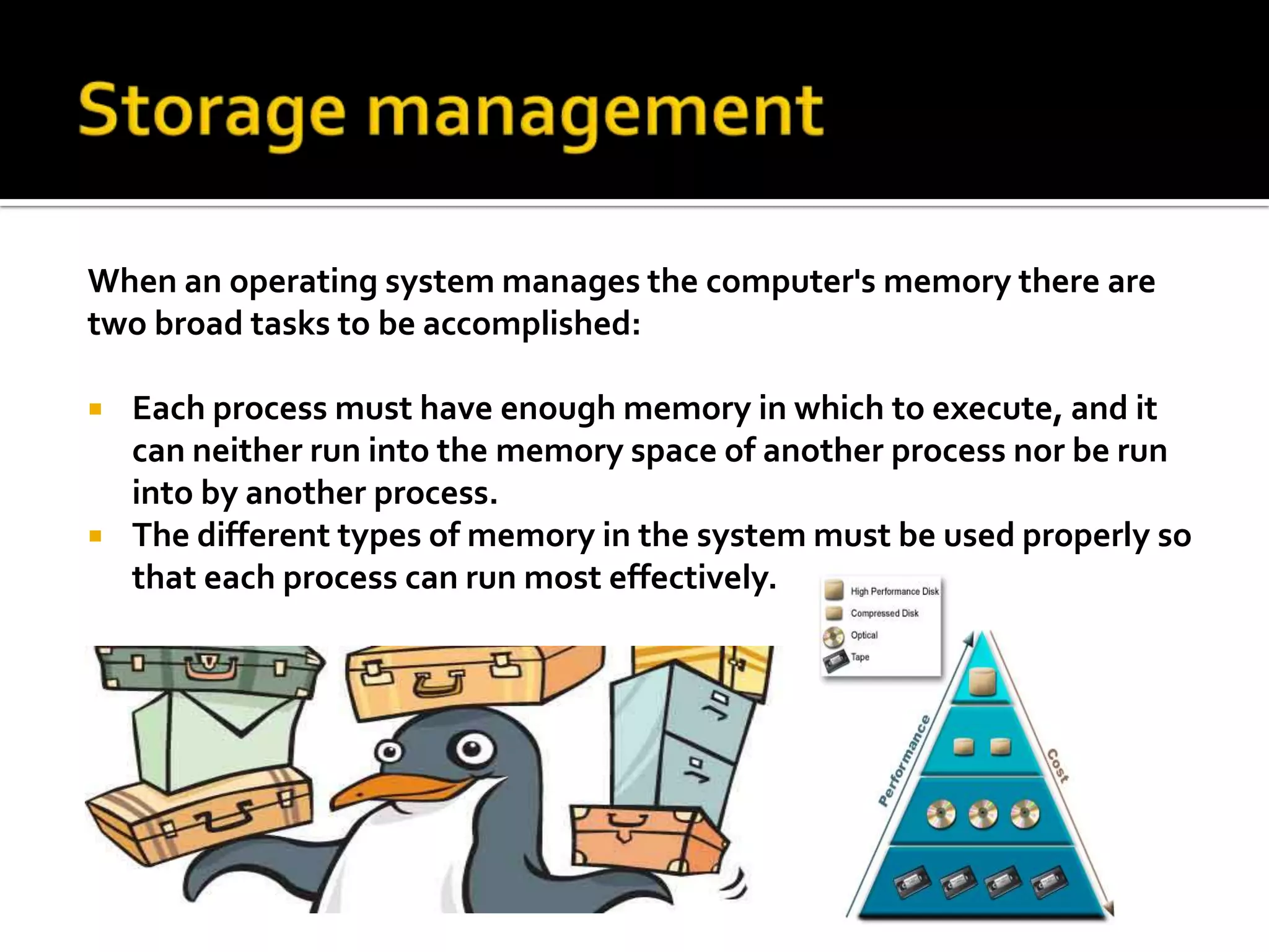 Storage management When an operating system manages the computer's memory there are two broad tasks to be accomplished:Each process must have enough memory in which to execute, and it can neither run into the memory space of another process nor be run into by another process.   The different types of memory in the system must be used properly so that each process can run most effectively. 