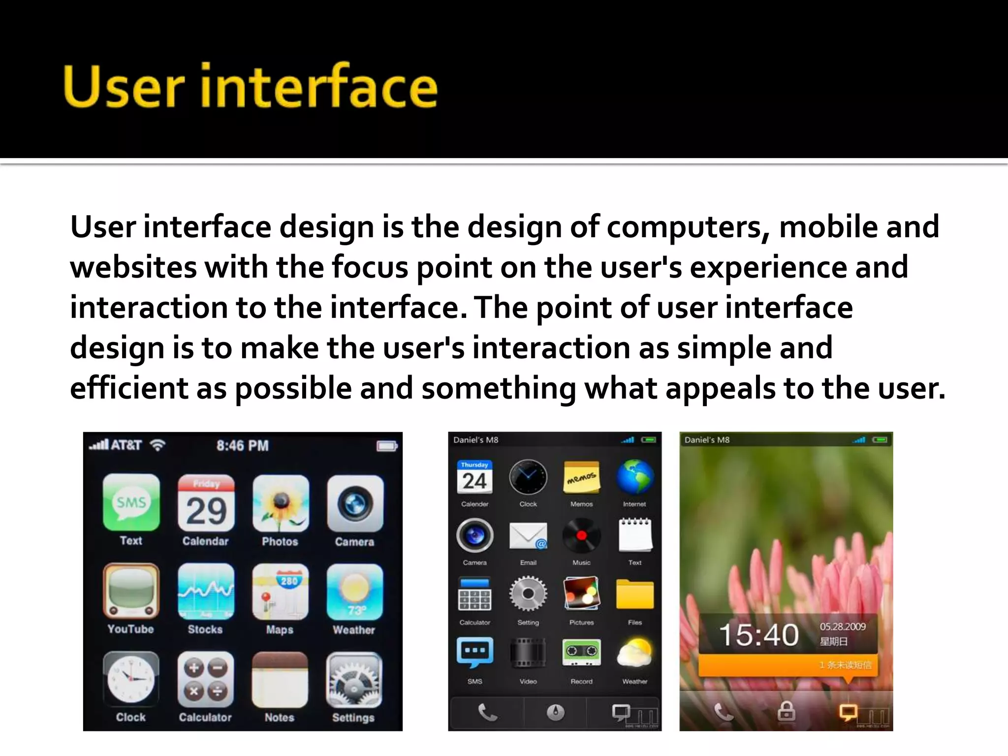 User interfaceUser interface design is the design of computers, mobile and websites with the focus point on the user's experience and interaction to the interface. The point of user interface design is to make the user's interaction as simple and efficient as possible and something what appeals to the user. 