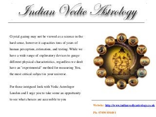 Crystal gazing may not be viewed as a science in the
hard sense, however it capacities tons of years of
human perception, estimation, and testing. While we
have a wide range of exploratory devices to gauge
different physical characteristics, regardless we don't
have an "experimental" method for measuring You,
the most critical subject in your universe.
For those intrigued look with Vedic Astrologer
London and I urge you to take some an opportunity
to see what choices are accessible to you
Website: http://www.indianvedicastrology.co.uk
Ph: 07490 856481
 