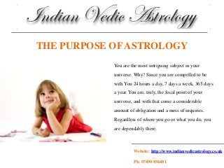 Website: http://www.indianvedicastrology.co.uk
Ph: 07490 856481
THE PURPOSE OF ASTROLOGY
You are the most intriguing subject in your
universe. Why? Since you are compelled to be
with You 24 hours a day, 7 days a week, 365 days
a year. You are, truly, the focal point of your
universe, and with that come a considerable
amount of obligation and a mess of inquiries.
Regardless of where you go or what you do, you
are dependably there.
 