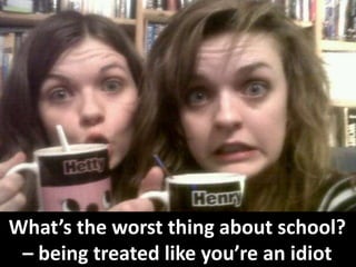 What’s the worst thing about school?
– being treated like you’re an idiot
 