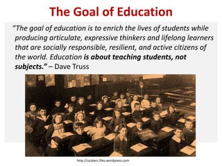 The Goal of Education
“The goal of education is to enrich the lives of students while
producing articulate, expressive thinkers and lifelong learners
that are socially responsible, resilient, and active citizens of
the world. Education is about teaching students, not
subjects.” – Dave Truss
http://ucsbvrc.files.wordpress.com
 