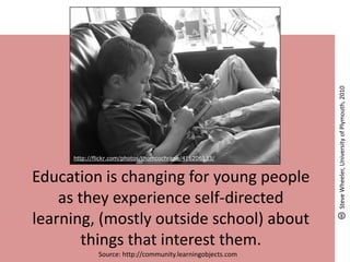 Education is changing for young people
as they experience self-directed
learning, (mostly outside school) about
things that interest them.
Source: http://community.learningobjects.com
http://flickr.com/photos/thomcochrane/416206133/
SteveWheeler,UniversityofPlymouth,2010
 