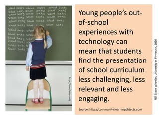 Young people’s out-
of-school
experiences with
technology can
mean that students
find the presentation
of school curriculum
less challenging, less
relevant and less
engaging.
Source: http://community.learningobjects.com
http://encefalus.com/
SteveWheeler,UniversityofPlymouth,2010
 