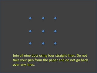 Join all nine dots using four straight lines. Do not
take your pen from the paper and do not go back
over any lines.
 