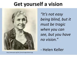 Get yourself a vision
“It’s not easy
being blind, but it
must be tragic
when you can
see, but you have
no vision.”
- Helen Kellerhttp://www.aph.org/hall_fame/images/keller4.jpg
 