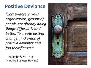 Positive Deviance
“Somewhere in your
organization, groups of
people are already doing
things differently and
better. To create lasting
change, find areas of
positive deviance and
fan their flames.”
- Pascale & Sternin
(Harvard Business Review)
 