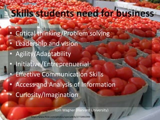 http://www.flickr.com/photos/specialkrb/2772991999
Tom Wagner (Harvard University)
• Critical thinking/Problem solving
• Leadership and vision
• Agility/Adaptability
• Initiative/Entreprenuerial
• Effective Communication Skills
• Access and Analysis of Information
• Curiosity/Imagination
Skills students need for business
 