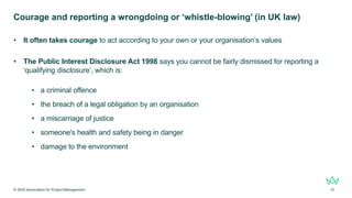 Courage and reporting a wrongdoing or ‘whistle-blowing’ (in UK law)
• It often takes courage to act according to your own or your organisation’s values
• The Public Interest Disclosure Act 1998 says you cannot be fairly dismissed for reporting a
‘qualifying disclosure’, which is:
• a criminal offence
• the breach of a legal obligation by an organisation
• a miscarriage of justice
• someone's health and safety being in danger
• damage to the environment
© 2025 Association for Project Management 10
 