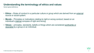 Understanding the terminology of ethics and values
• Ethics – Rules of conduct in a particular culture or group which are derived from an external
source or social system.
• Morals – Principles or motivations relating to right or wrong conduct, based on an
individual’s internal compass of right and wrong.
• Values – principles, standards, beliefs or things which are considered worthwhile or
desirable by a group or an individual.
© 2025 Association for Project Management 2
Some typical definitions
 