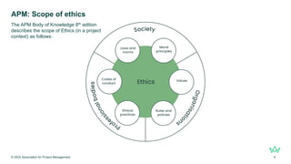 APM: Scope of ethics
© 2025 Association for Project Management 6
The APM Body of Knowledge 8th edition
describes the scope of Ethics (in a project
context) as follows:
 