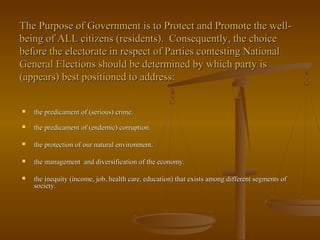 The Purpose of Government is to Protect and Promote the well-The Purpose of Government is to Protect and Promote the well-
being of ALL citizens (residents). Consequently, the choicebeing of ALL citizens (residents). Consequently, the choice
before the electorate in respect of Parties contesting Nationalbefore the electorate in respect of Parties contesting National
General Elections should be determined by which party isGeneral Elections should be determined by which party is
(appears) best positioned to address:(appears) best positioned to address:
 the predicament of (serious) crime.the predicament of (serious) crime.
 the predicament of (endemic) corruption.the predicament of (endemic) corruption.
 the protection of our natural environment.the protection of our natural environment.
 the management and diversification of the economy.the management and diversification of the economy.
 the inequity (income, job, health care, education) that exists among different segments ofthe inequity (income, job, health care, education) that exists among different segments of
society.society.
 