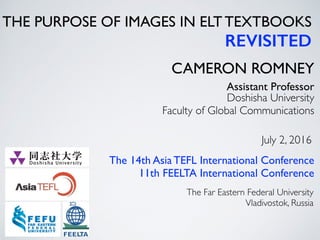 THE PURPOSE OF IMAGES IN ELT TEXTBOOKS
REVISITED
CAMERON ROMNEY
Doshisha University
Faculty of Global Communications
Assistant Professor
July 2, 2016
The 14th Asia TEFL International Conference
11th FEELTA International Conference
The Far Eastern Federal University
Vladivostok, Russia
 