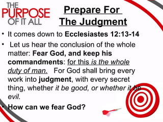 Prepare For
The Judgment
• It comes down to Ecclesiastes 12:13-14
• Let us hear the conclusion of the whole
matter: Fear God, and keep his
commandments: for this is the whole
duty of man. For God shall bring every
work into judgment, with every secret
thing, whether it be good, or whether it be
evil.
• How can we fear God?
 