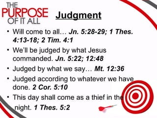 Judgment
• Will come to all… Jn. 5:28-29; 1 Thes.
4:13-18; 2 Tim. 4:1
• We’ll be judged by what Jesus
commanded. Jn. 5:22; 12:48
• Judged by what we say… Mt. 12:36
• Judged according to whatever we have
done. 2 Cor. 5:10
• This day shall come as a thief in the
night. 1 Thes. 5:2
 