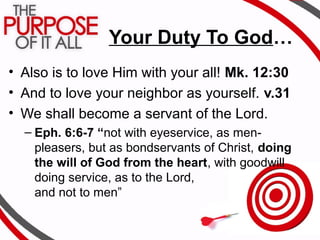 Your Duty To God…
• Also is to love Him with your all! Mk. 12:30
• And to love your neighbor as yourself. v.31
• We shall become a servant of the Lord.
– Eph. 6:6-7 “not with eyeservice, as men-
pleasers, but as bondservants of Christ, doing
the will of God from the heart, with goodwill
doing service, as to the Lord,
and not to men”
 