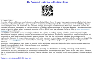 The Purpose of Leadership in Healthcare Essay
INTRODUCTION
According to Business Dictionary.com, leadership is defined as the individuals who are the leaders in an organization, regarded collectively. It also
can be define as the activity of leading a group of people or an organization or the ability to do this. Leadership involves the establishing of a clear
vision, sharing the vision with other so that they will follow willingly, providing the needed information, knowledge, and methods to realize the
vision and coordinating and balancing the conflicts interests of all members and stakeholders. On the other hand, a leader is a person who influences
a group of people in order to achieve certain goal. According to Oliver, (2006), leader is an individual who has an ability to...show more content...
Leadership Roles in Healthcare
Oliver (2006) has stated a few roles of leadership in healthcare. The key roles are teaching, inspiring confidence, empowering, improving the
performance by having the supporting reflection or clinical observation. The other roles are rewarding and recognizing individual contributions and
recognizing the needs of the service from clinically based environment. Other than that, it is important to lead and develop the services by
implementing changes to the system or the organization. Lastly is the importance of supporting the organization and when needed, providing a bridge
between the senior management and the other members in informing, supporting and developing national agreed initiatives or the government
initiatives.
Moreover it is important for the leader to have the ability to explore personal and team beliefs or motives in order to perceived vision of success or
the goal. Empowered leader is the key of the development of the organization.
Characteristics of a Leadership
Philip (2008) has listed 7 common traits in the characteristic of leadership. The characteristics are empathy, consistency, honesty, direction,
communication, flexibility and conviction. It is important to have a legitimate relationship with the others. This is because it will make it less likely
that the personal issues and hatred will affect the group. When the other know about your empathetic to their concern, they are willingly to work and
share in
Get more content on HelpWriting.net
 
