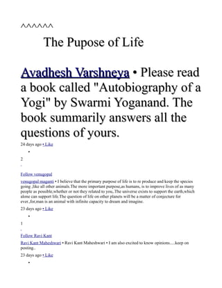 ^^^^^^
             The Pupose of Life

Avadhesh Varshneya • Please read
a book called "Autobiography of a
Yogi" by Swarmi Yoganand. The
book summarily answers all the
questions of yours.
24 days ago • Like
    •
2


Follow venugopal
venugopal maganti • I believe that the primary purpose of life is to re produce and keep the species
going ,like all other animals.The more important purpose,as humans, is to improve lives of as many
people as possible,whether or not they related to you,.The universe exists to support the earth,which
alone can support life.The question of life on other planets will be a matter of conjecture for
ever.,for,man is an animal with infinite capacity to dream and imagine.
23 days ago • Like
    •
1

Follow Ravi Kant
Ravi Kant Maheshwari • Ravi Kant Maheshwari • I am also excited to know opinions.....keep on
posting..
23 days ago • Like
    •
 
