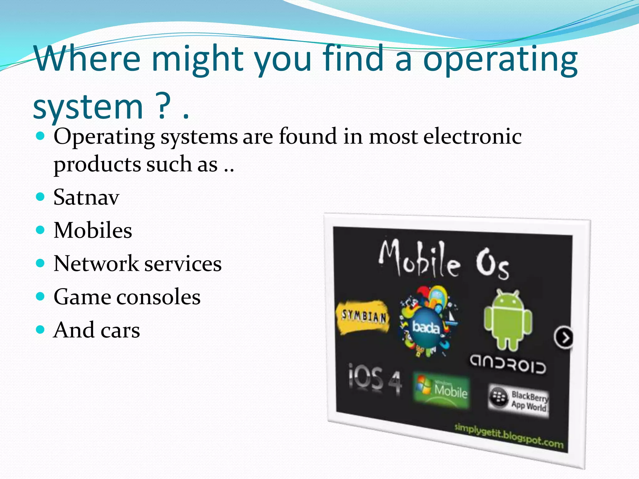 Where might you find a operating system ? . Operating systems are found in most electronic products such as ..SatnavMobiles Network servicesGame consoles And cars