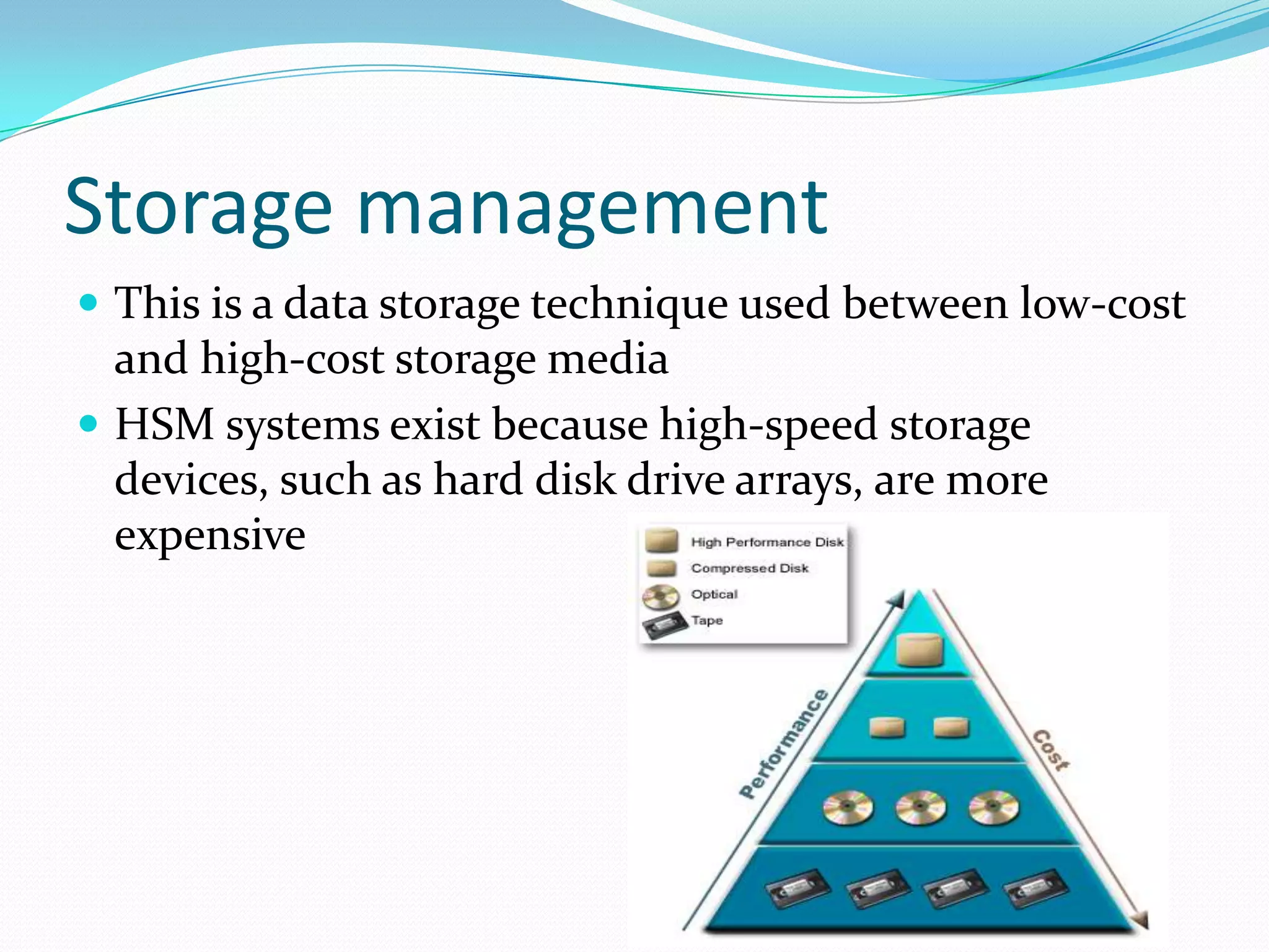 Storage management This is a data storage technique used between low-cost and high-cost storage media HSM systems exist because high-speed storage devices, such as hard disk drive arrays, are more expensive