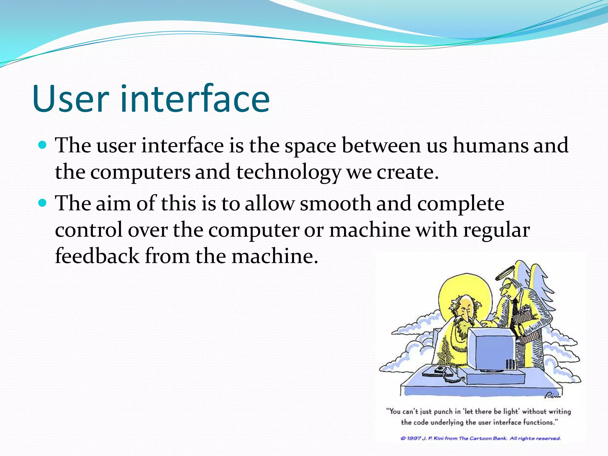 User interface The user interface is the space between us humans and the computers and technology we create.The aim of this is to allow smooth and complete control over the computer or machine with regular feedback from the machine.