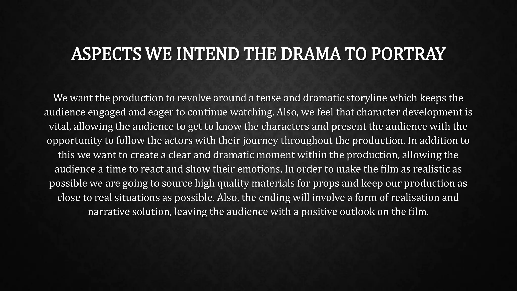 ASPECTS WE INTEND THE DRAMA TO PORTRAY
We want the production to revolve around a tense and dramatic storyline which keeps the
audience engaged and eager to continue watching. Also, we feel that character development is
vital, allowing the audience to get to know the characters and present the audience with the
opportunity to follow the actors with their journey throughout the production. In addition to
this we want to create a clear and dramatic moment within the production, allowing the
audience a time to react and show their emotions. In order to make the film as realistic as
possible we are going to source high quality materials for props and keep our production as
close to real situations as possible. Also, the ending will involve a form of realisation and
narrative solution, leaving the audience with a positive outlook on the film.
 