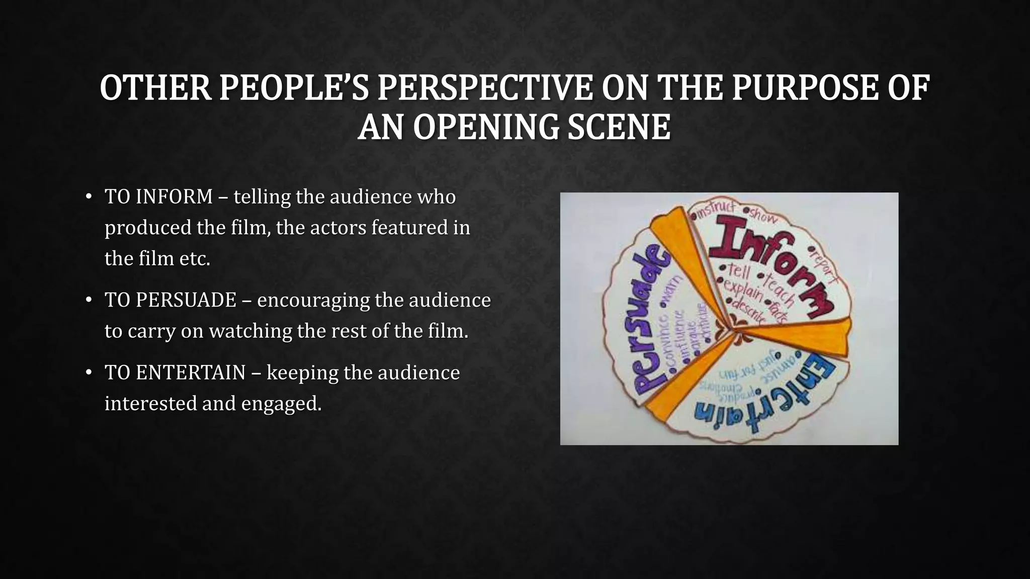 OTHER PEOPLE’S PERSPECTIVE ON THE PURPOSE OF
AN OPENING SCENE
• TO INFORM – telling the audience who
produced the film, the actors featured in
the film etc.
• TO PERSUADE – encouraging the audience
to carry on watching the rest of the film.
• TO ENTERTAIN – keeping the audience
interested and engaged.
 