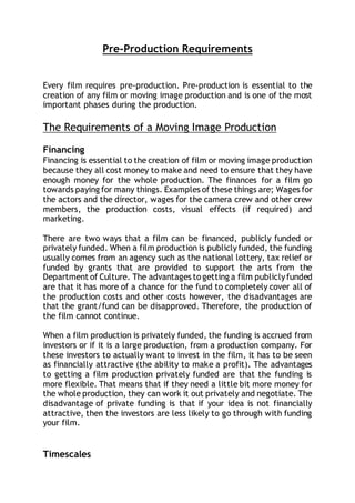 Pre-Production Requirements
Every film requires pre-production. Pre-production is essential to the
creation of any film or moving image production and is one of the most
important phases during the production.
The Requirements of a Moving Image Production
Financing
Financing is essential to the creation of film or moving image production
because they all cost money to make and need to ensure that they have
enough money for the whole production. The finances for a film go
towards paying for many things. Examples of these things are; Wages for
the actors and the director, wages for the camera crew and other crew
members, the production costs, visual effects (if required) and
marketing.
There are two ways that a film can be financed, publicly funded or
privately funded. When a film production is publiclyfunded, the funding
usually comes from an agency such as the national lottery, tax relief or
funded by grants that are provided to support the arts from the
Department of Culture. The advantages togetting a film publiclyfunded
are that it has more of a chance for the fund to completely cover all of
the production costs and other costs however, the disadvantages are
that the grant/fund can be disapproved. Therefore, the production of
the film cannot continue.
When a film production is privately funded, the funding is accrued from
investors or if it is a large production, from a production company. For
these investors to actually want to invest in the film, it has to be seen
as financially attractive (the ability to make a profit). The advantages
to getting a film production privately funded are that the funding is
more flexible. That means that if they need a little bit more money for
the whole production, they can work it out privately and negotiate. The
disadvantage of private funding is that if your idea is not financially
attractive, then the investors are less likely to go through with funding
your film.
Timescales
 