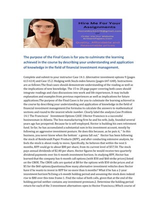 The purpose of the Final Cases is for you to culminate the learning
achieved in the course by describing your understanding and application
of knowledge in the field of financial investment management.
Complete and submit to your instructor Case 14.1: Alternative investment options 9 (pages
613-614) and Case 15.2: Hedging with Stock-index futures (pages 647-648). Instructions
are as follows:The final cases should demonstrate understanding of the reading as well as
the implications of new knowledge. The 15 to 20 page paper covering both cases should
integrate readings and class discussions into work and life experiences. It may include
explanation and examples from previous experiences as well as implications for future
applications.The purpose of the Final Cases is for you to culminate the learning achieved in
the course by describing your understanding and application of knowledge in the field of
financial investment management.Use formulas to calculate the answers to mathematical
sections and round to the nearest whole number. Clearly label the analysis.Case Problem
14.1 The Franciscos’ Investment Options CASE 1Hector Francisco is a successful
businessman in Atlanta. The box-manufacturing firm he and his wife, Judy, founded several
years ago has prospered. Because he is self-employed, Hector is building his own retirement
fund. So far, he has accumulated a substantial sum in his investment account, mostly by
following an aggressive investment posture. He does this because, as he puts it, “ In this
business, you never know when the bottom’ s gonna fall out.” Hector has been following
the stock of Rembrandt Paper Products (RPP), and after conducting extensive analysis, he
feels the stock is about ready to move. Specifically, he believes that within the next 6
months, RPP could go to about $80 per share, from its current level of $57.50. The stock
pays annual dividends of $2.40 per share. Hector figures he would receive two quarterly
dividend payments over his 6-month investment horizon. In studying RPP, Hector has
learned that the company has 6-month call options (with $50 and $60 strike prices) listed
on the CBOE. The CBOE calls are quoted at $8 for the options with $50 strike prices and at
$5 for the $60 options.Questionsa.How many alternative investment vehicles does Hector
have if he wants to invest in RPP for no more than 6 months? What if he has a 2-year
investment horizon?b.Using a 6-month holding period and assuming the stock does indeed
rise to $80 over this time frame:1. Find the value of both calls, given that at the end of the
holding period neither contains any investment premium.2. Determine the holding period
return for each of the 3 investment alternatives open to Hector Francisco.c.Which course of
 