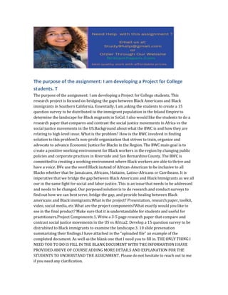 The purpose of the assignment: I am developing a Project for College
students. T
The purpose of the assignment: I am developing a Project for College students. This
research project is focused on bridging the gaps between Black Americans and Black
immigrants in Southern California. Essentially, I am asking the students to create a 15
question survey to be distributed to the immigrant population in the Inland Empire to
determine the landscape for Black migrants in SoCal. I also would like the students to do a
research paper that compares and contrast the social justice movements in Africa vs the
social justice movements in the US.Background about what the BWC is and how they are
relating to high level issue. What is the problem? How is the BWC involved in finding
solution to this problem?a non-profit organization that strives to train, organize and
advocate to advance Economic Justice for Blacks in the Region. The BWC main goal is to
create a positive working environment for Black workers in the region by changing public
policies and corporate practices in Riverside and San Bernardino County. The BWC is
committed to creating a working environment where Black workers are able to thrive and
have a voice. IWe use the word Black instead of African-American to be inclusive to all
Blacks whether that be Jamaicans, Africans, Haitains, Latino-Africans or Carribeans. It is
imperative that we bridge the gap between Black Americans and Black Immigrants as we all
our in the same fight for social and labor justice. This is an issue that needs to be addressed
and needs to be changed. Our porposed solution is to do research and conduct surveys to
find out how we can best serve, bridge the gap, and provide healing between Black
americans and Black immigrants.What is the project? Presentation, research paper, toolkit,
video, social media, etc.What are the project components?What exactly would you like to
see in the final product? Make sure that it is understandable for students and useful for
practitioners.Project Components:1. Write a 3-5 page research paper that compare and
contrast social justice movements in the US vs Africa2. Develop a 15 question survey to be
distrubited to Black immigrants to examine the landscape.3. 10 slide presenation
summarizing their findings.I have attached in the “uploaded file” an example of the
completed document. As well as the blank one that I need you to fill in. THE ONLY THING I
NEED YOU TO DO IS FILL IN THE BLANK DOCUMENT WITH THE INFORMATION I HAVE
PROVIDED ABOVE OF COURSE ADDING MORE DETAILS AND EXPLANATION FOR THE
STUDENTS TO UNDERSTAND THE ASSIGNMENT. Please do not hesitate to reach out to me
if you need any clarification.
 
