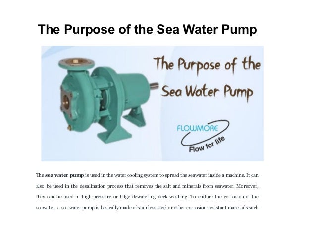 The Purpose of the Sea Water Pump
The sea water pump is used in the water cooling system to spread the seawater inside a machine. It can
also be used in the desalination process that removes the salt and minerals from seawater. Moreover,
they can be used in high-pressure or bilge dewatering deck washing. To endure the corrosion of the
seawater, a sea water pump is basically made of stainless steel or other corrosion-resistant materials such
 
