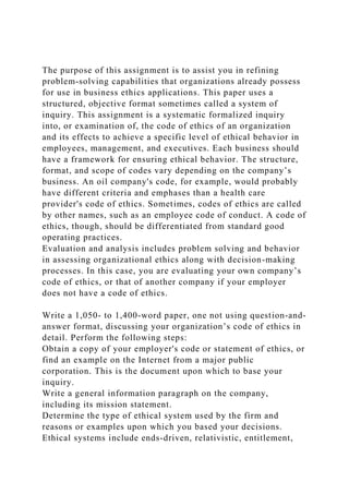 The purpose of this assignment is to assist you in refining
problem-solving capabilities that organizations already possess
for use in business ethics applications. This paper uses a
structured, objective format sometimes called a system of
inquiry. This assignment is a systematic formalized inquiry
into, or examination of, the code of ethics of an organization
and its effects to achieve a specific level of ethical behavior in
employees, management, and executives. Each business should
have a framework for ensuring ethical behavior. The structure,
format, and scope of codes vary depending on the company’s
business. An oil company's code, for example, would probably
have different criteria and emphases than a health care
provider's code of ethics. Sometimes, codes of ethics are called
by other names, such as an employee code of conduct. A code of
ethics, though, should be differentiated from standard good
operating practices.
Evaluation and analysis includes problem solving and behavior
in assessing organizational ethics along with decision-making
processes. In this case, you are evaluating your own company’s
code of ethics, or that of another company if your employer
does not have a code of ethics.
Write a 1,050- to 1,400-word paper, one not using question-and-
answer format, discussing your organization’s code of ethics in
detail. Perform the following steps:
Obtain a copy of your employer's code or statement of ethics, or
find an example on the Internet from a major public
corporation. This is the document upon which to base your
inquiry.
Write a general information paragraph on the company,
including its mission statement.
Determine the type of ethical system used by the firm and
reasons or examples upon which you based your decisions.
Ethical systems include ends-driven, relativistic, entitlement,
 
